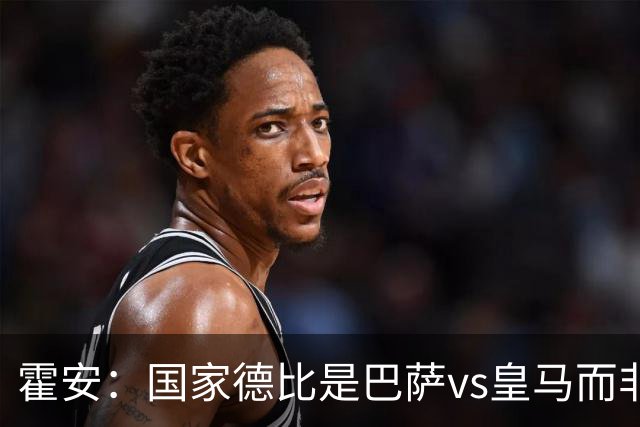 霍安：国家德比是巴萨vs皇马而非亚马尔vs姆巴佩 我们有争冠实力